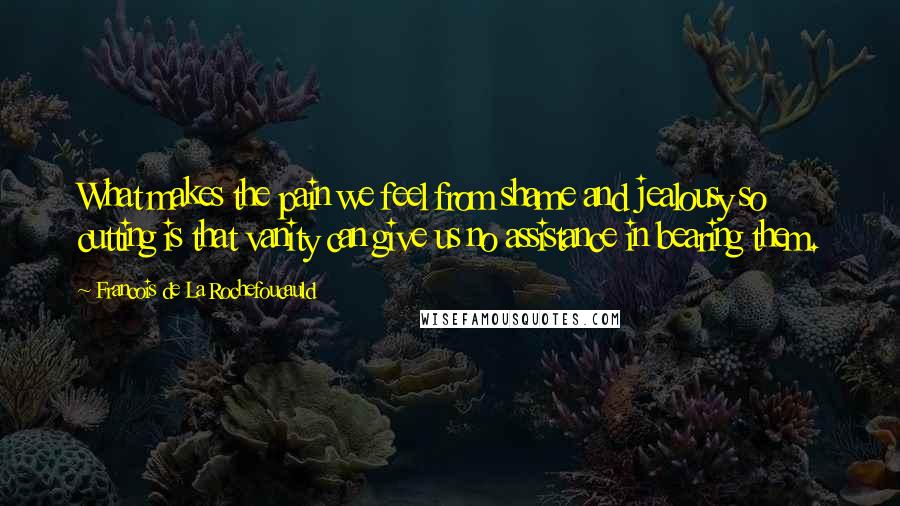 Francois De La Rochefoucauld Quotes: What makes the pain we feel from shame and jealousy so cutting is that vanity can give us no assistance in bearing them.