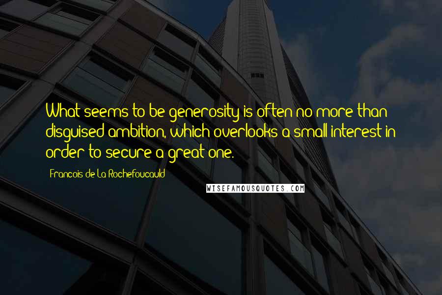 Francois De La Rochefoucauld Quotes: What seems to be generosity is often no more than disguised ambition, which overlooks a small interest in order to secure a great one.