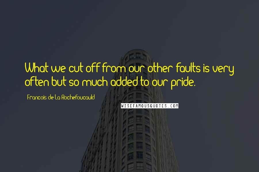 Francois De La Rochefoucauld Quotes: What we cut off from our other faults is very often but so much added to our pride.