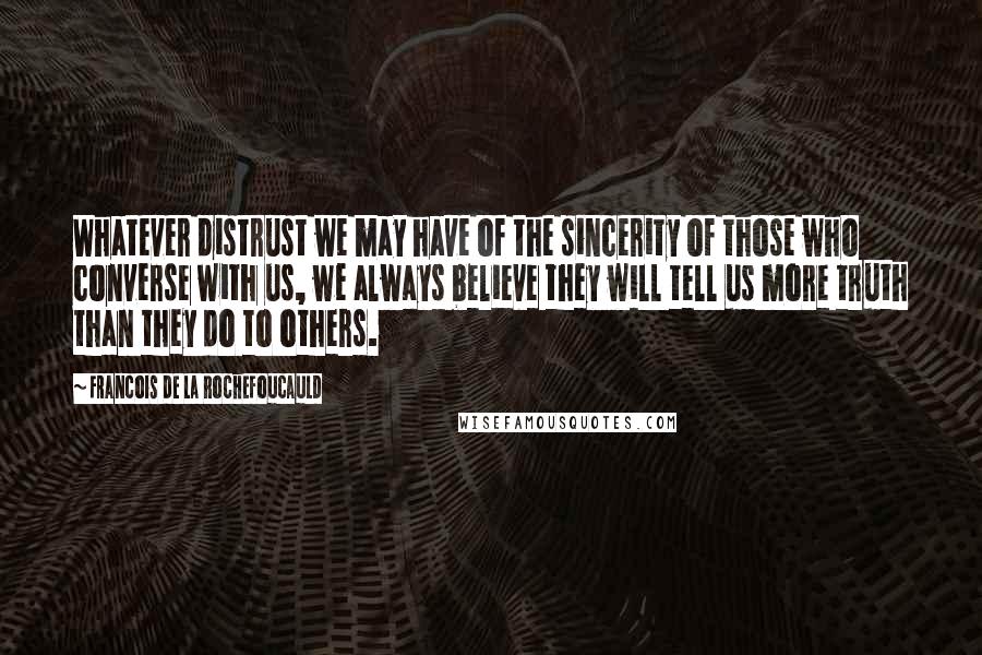 Francois De La Rochefoucauld Quotes: Whatever distrust we may have of the sincerity of those who converse with us, we always believe they will tell us more truth than they do to others.