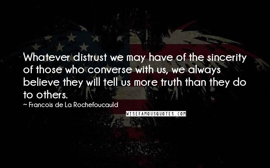 Francois De La Rochefoucauld Quotes: Whatever distrust we may have of the sincerity of those who converse with us, we always believe they will tell us more truth than they do to others.