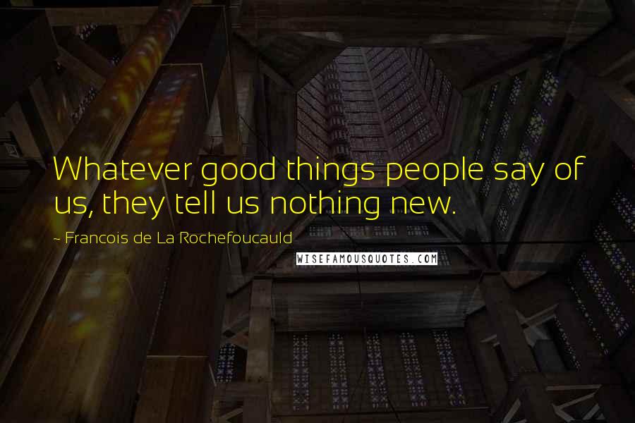 Francois De La Rochefoucauld Quotes: Whatever good things people say of us, they tell us nothing new.