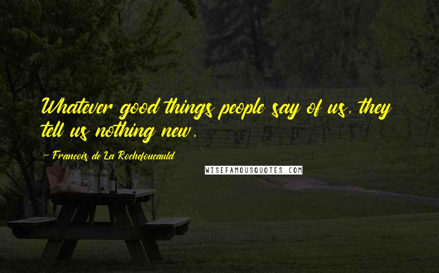 Francois De La Rochefoucauld Quotes: Whatever good things people say of us, they tell us nothing new.