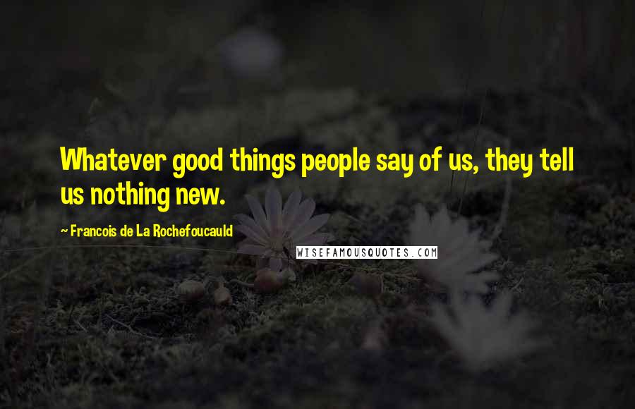 Francois De La Rochefoucauld Quotes: Whatever good things people say of us, they tell us nothing new.