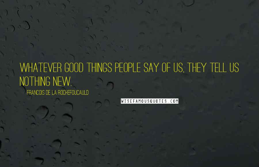 Francois De La Rochefoucauld Quotes: Whatever good things people say of us, they tell us nothing new.