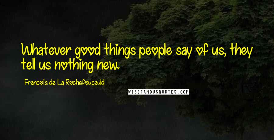 Francois De La Rochefoucauld Quotes: Whatever good things people say of us, they tell us nothing new.