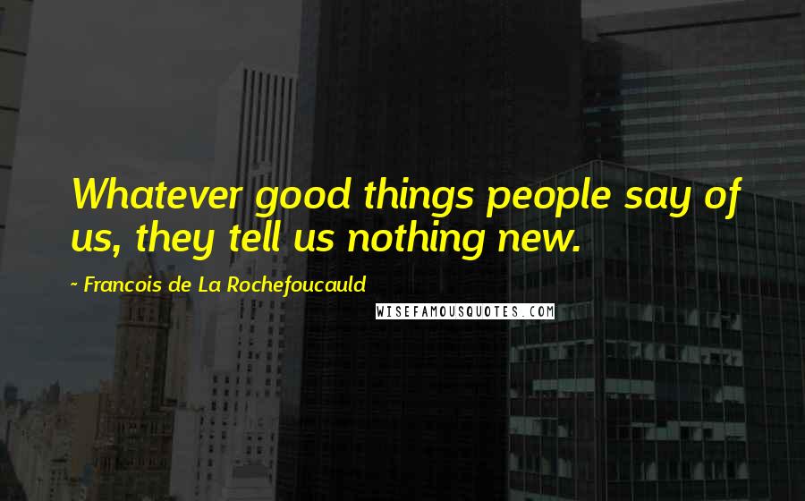 Francois De La Rochefoucauld Quotes: Whatever good things people say of us, they tell us nothing new.