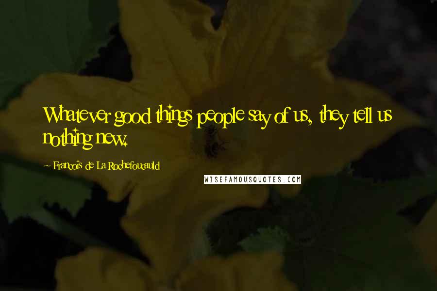 Francois De La Rochefoucauld Quotes: Whatever good things people say of us, they tell us nothing new.