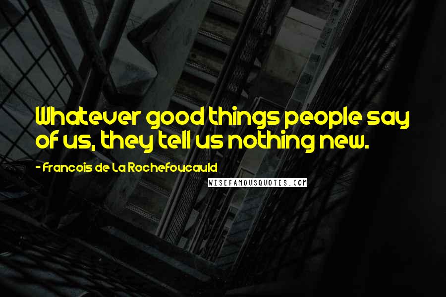 Francois De La Rochefoucauld Quotes: Whatever good things people say of us, they tell us nothing new.