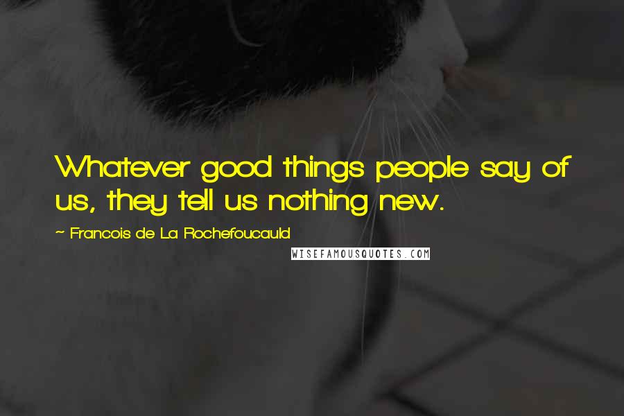 Francois De La Rochefoucauld Quotes: Whatever good things people say of us, they tell us nothing new.