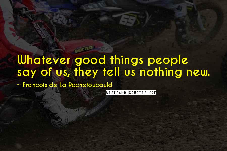 Francois De La Rochefoucauld Quotes: Whatever good things people say of us, they tell us nothing new.