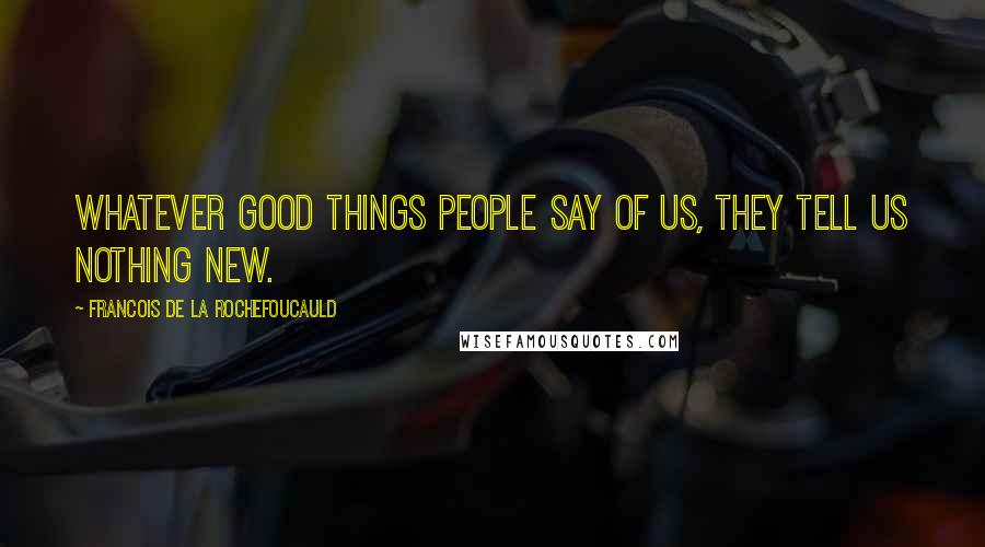 Francois De La Rochefoucauld Quotes: Whatever good things people say of us, they tell us nothing new.