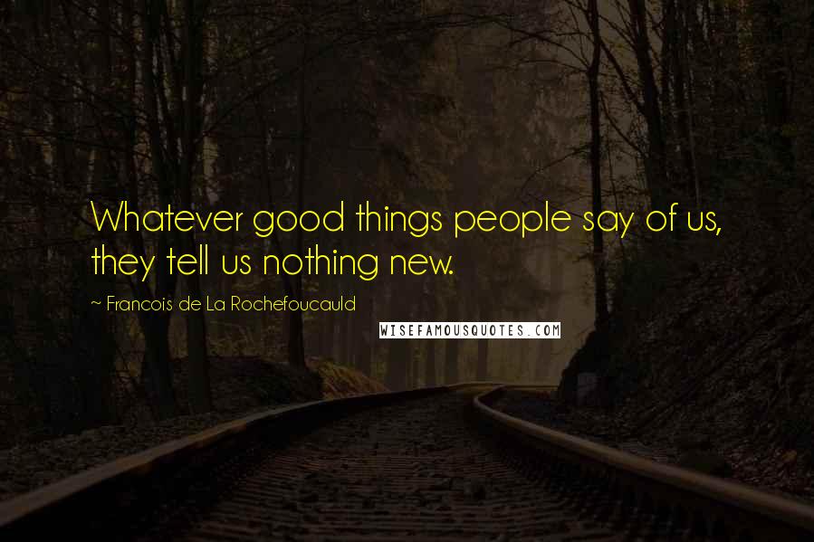 Francois De La Rochefoucauld Quotes: Whatever good things people say of us, they tell us nothing new.