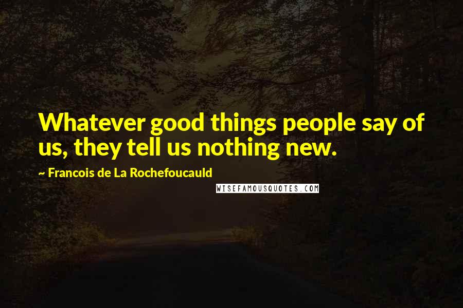 Francois De La Rochefoucauld Quotes: Whatever good things people say of us, they tell us nothing new.