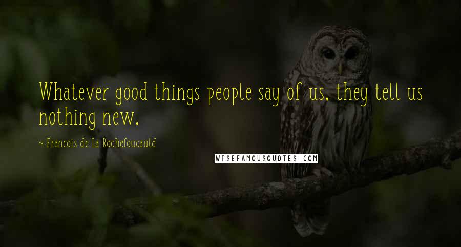 Francois De La Rochefoucauld Quotes: Whatever good things people say of us, they tell us nothing new.