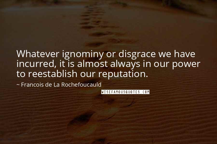 Francois De La Rochefoucauld Quotes: Whatever ignominy or disgrace we have incurred, it is almost always in our power to reestablish our reputation.