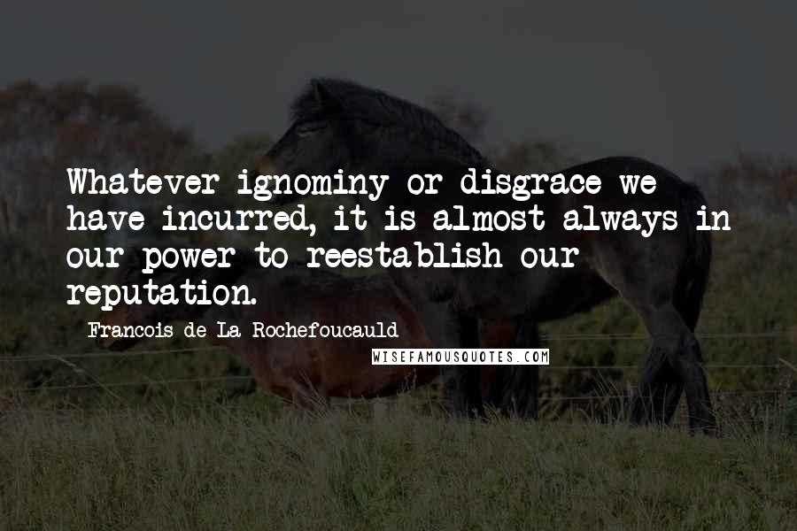 Francois De La Rochefoucauld Quotes: Whatever ignominy or disgrace we have incurred, it is almost always in our power to reestablish our reputation.