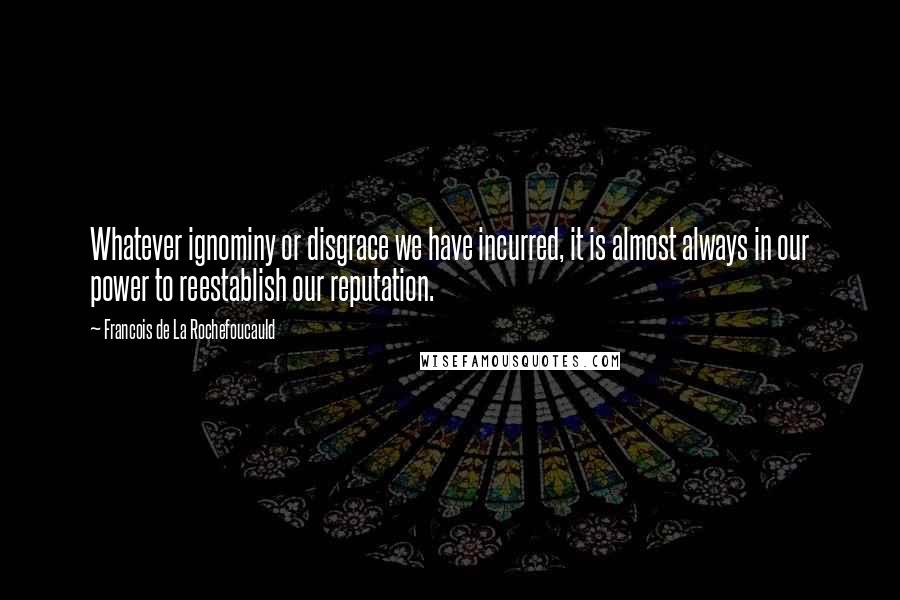 Francois De La Rochefoucauld Quotes: Whatever ignominy or disgrace we have incurred, it is almost always in our power to reestablish our reputation.