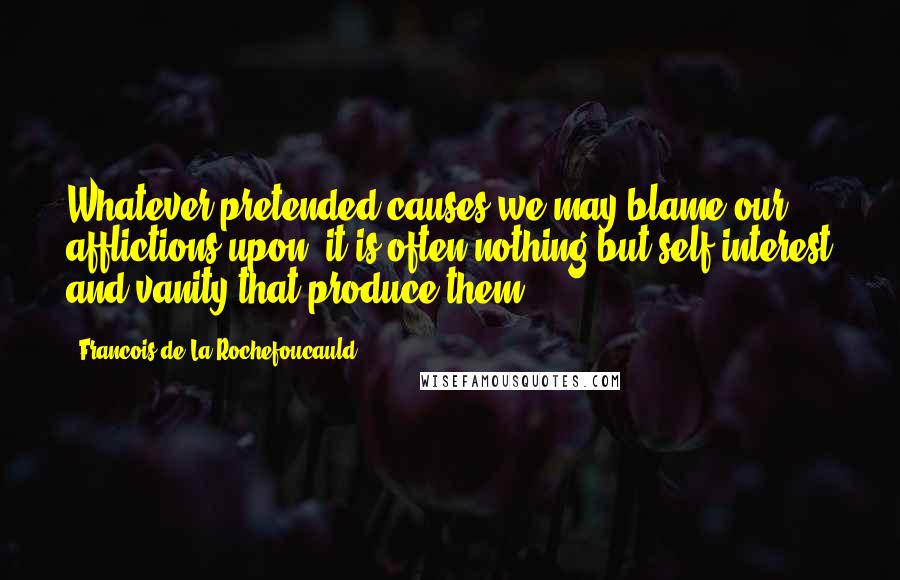 Francois De La Rochefoucauld Quotes: Whatever pretended causes we may blame our afflictions upon, it is often nothing but self-interest and vanity that produce them.