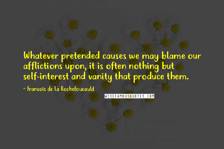 Francois De La Rochefoucauld Quotes: Whatever pretended causes we may blame our afflictions upon, it is often nothing but self-interest and vanity that produce them.