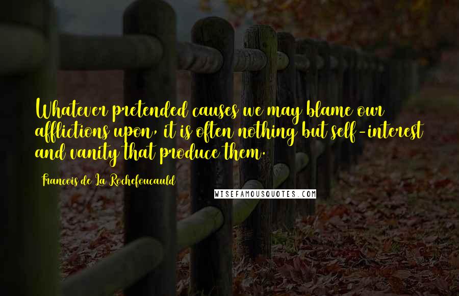 Francois De La Rochefoucauld Quotes: Whatever pretended causes we may blame our afflictions upon, it is often nothing but self-interest and vanity that produce them.