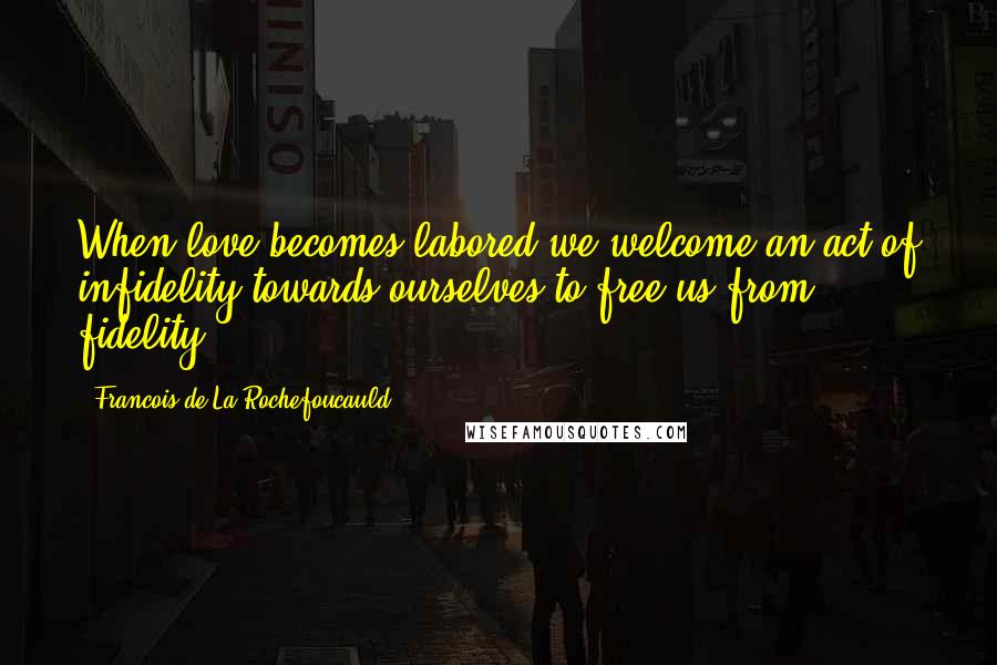 Francois De La Rochefoucauld Quotes: When love becomes labored we welcome an act of infidelity towards ourselves to free us from fidelity.