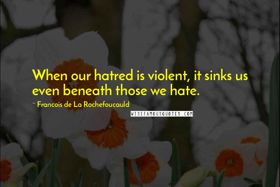 Francois De La Rochefoucauld Quotes: When our hatred is violent, it sinks us even beneath those we hate.