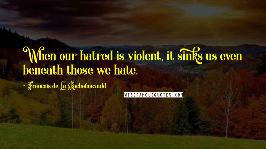 Francois De La Rochefoucauld Quotes: When our hatred is violent, it sinks us even beneath those we hate.