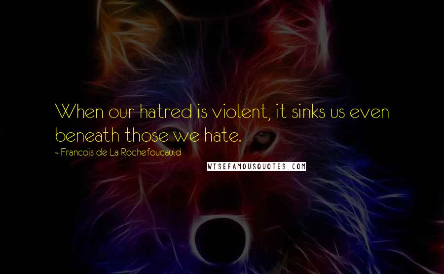 Francois De La Rochefoucauld Quotes: When our hatred is violent, it sinks us even beneath those we hate.