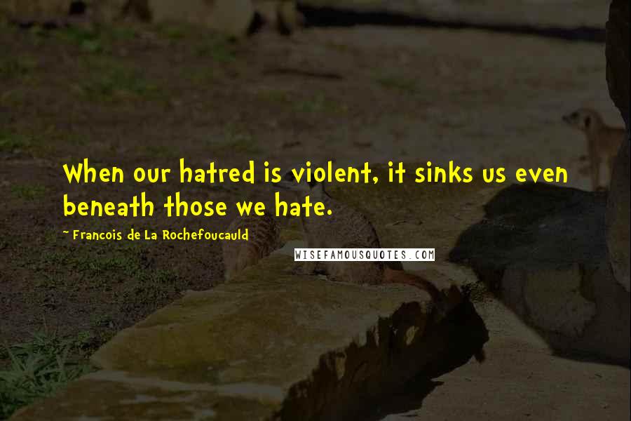 Francois De La Rochefoucauld Quotes: When our hatred is violent, it sinks us even beneath those we hate.