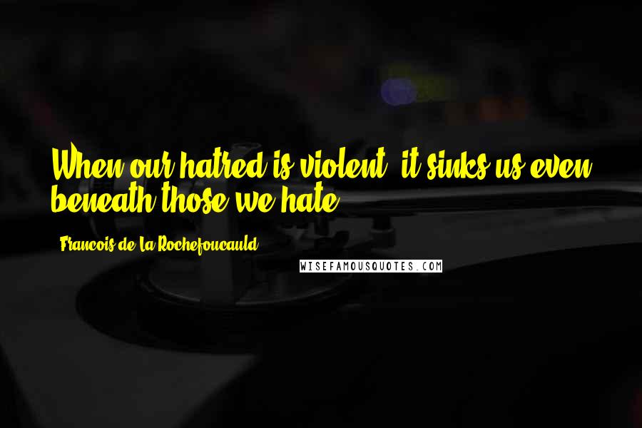 Francois De La Rochefoucauld Quotes: When our hatred is violent, it sinks us even beneath those we hate.