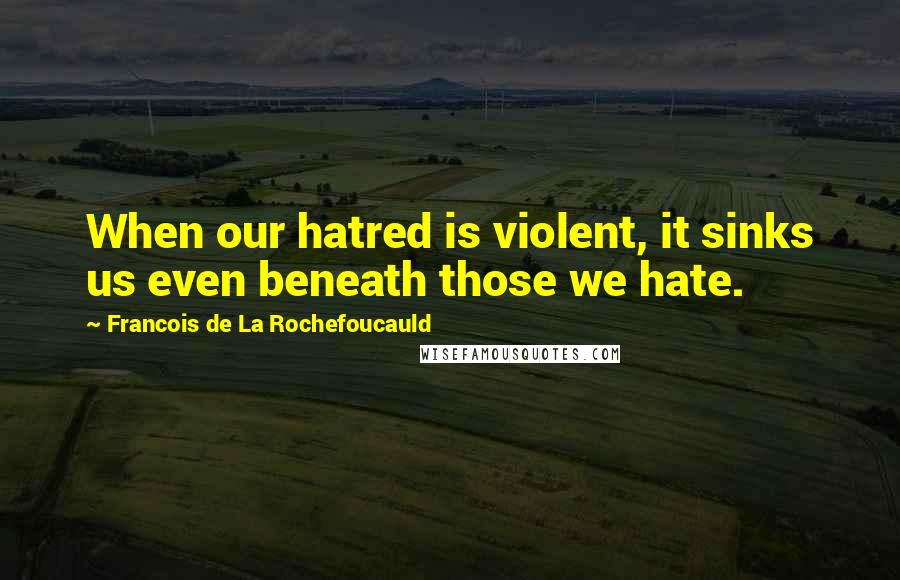 Francois De La Rochefoucauld Quotes: When our hatred is violent, it sinks us even beneath those we hate.