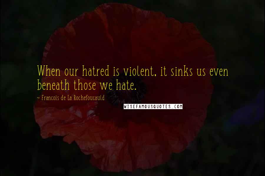 Francois De La Rochefoucauld Quotes: When our hatred is violent, it sinks us even beneath those we hate.