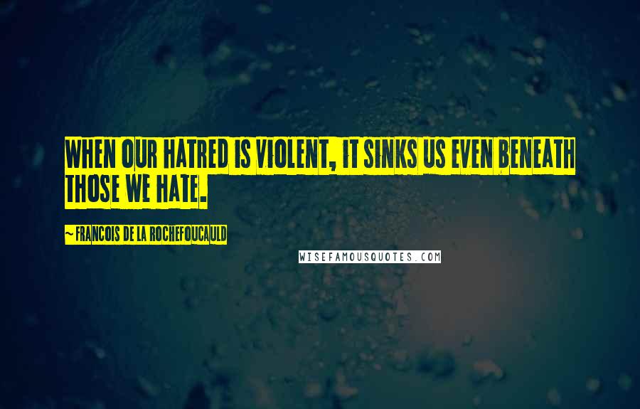 Francois De La Rochefoucauld Quotes: When our hatred is violent, it sinks us even beneath those we hate.