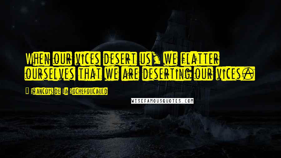 Francois De La Rochefoucauld Quotes: When our vices desert us, we flatter ourselves that we are deserting our vices.