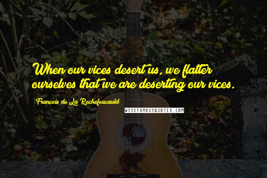 Francois De La Rochefoucauld Quotes: When our vices desert us, we flatter ourselves that we are deserting our vices.