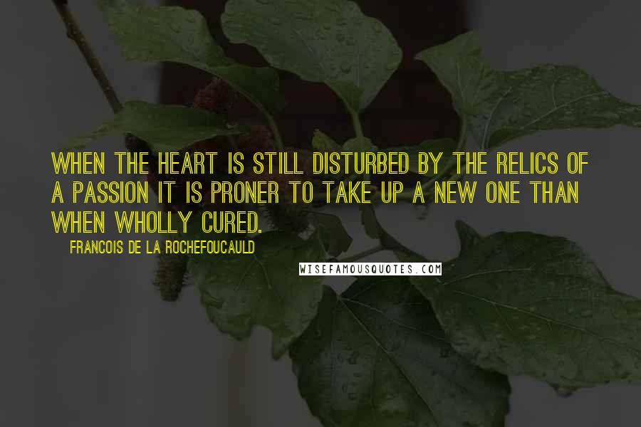 Francois De La Rochefoucauld Quotes: When the heart is still disturbed by the relics of a passion it is proner to take up a new one than when wholly cured.