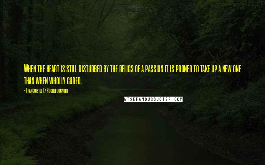 Francois De La Rochefoucauld Quotes: When the heart is still disturbed by the relics of a passion it is proner to take up a new one than when wholly cured.
