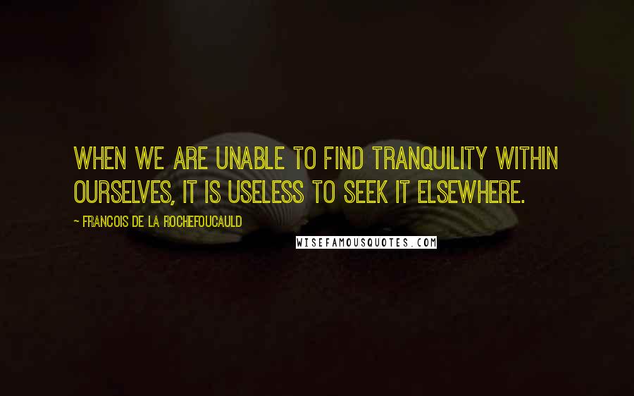 Francois De La Rochefoucauld Quotes: When we are unable to find tranquility within ourselves, it is useless to seek it elsewhere.