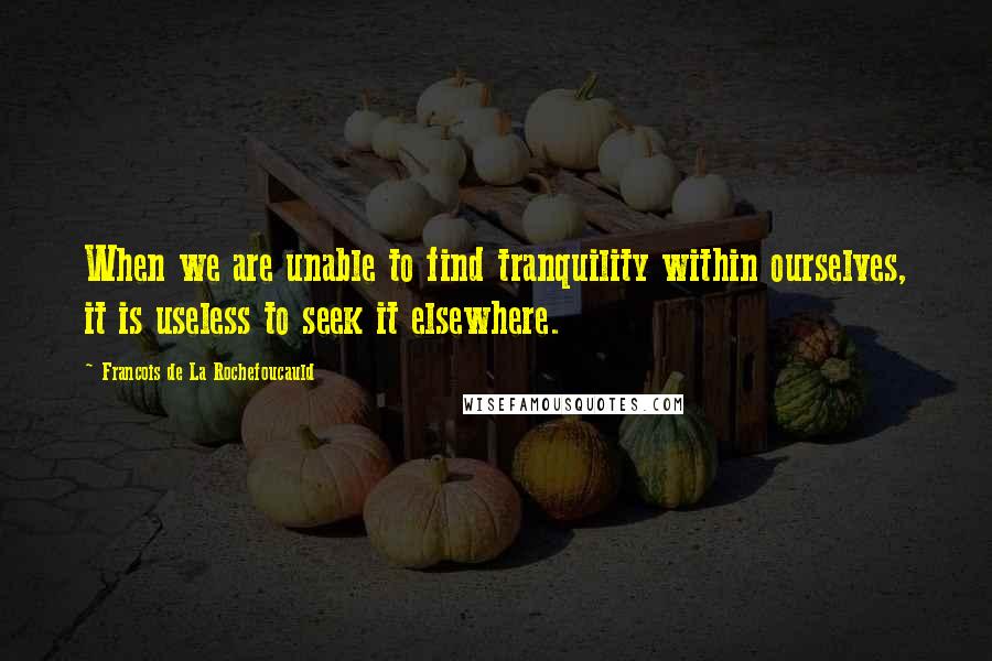 Francois De La Rochefoucauld Quotes: When we are unable to find tranquility within ourselves, it is useless to seek it elsewhere.