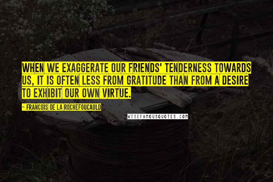 Francois De La Rochefoucauld Quotes: When we exaggerate our friends' tenderness towards us, it is often less from gratitude than from a desire to exhibit our own virtue.