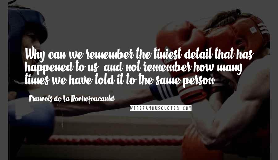 Francois De La Rochefoucauld Quotes: Why can we remember the tiniest detail that has happened to us, and not remember how many times we have told it to the same person.