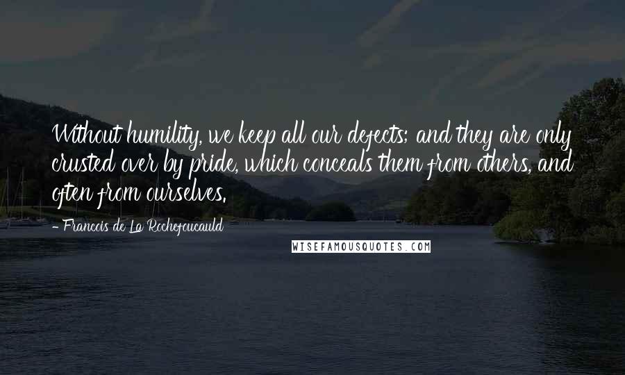 Francois De La Rochefoucauld Quotes: Without humility, we keep all our defects; and they are only crusted over by pride, which conceals them from others, and often from ourselves.