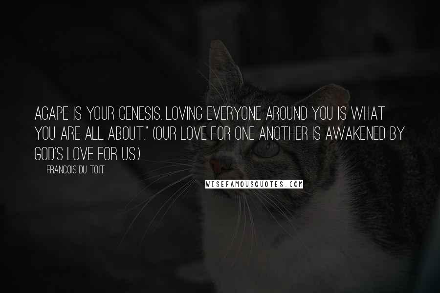 Francois Du Toit Quotes: Agape is your genesis. Loving everyone around you is what you are all about." (Our love for one another is awakened by God's love for us.)