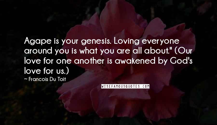 Francois Du Toit Quotes: Agape is your genesis. Loving everyone around you is what you are all about." (Our love for one another is awakened by God's love for us.)