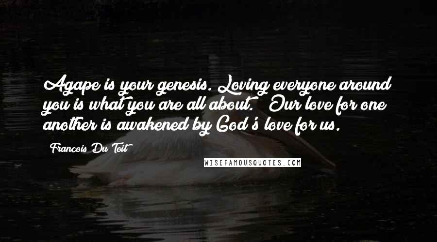 Francois Du Toit Quotes: Agape is your genesis. Loving everyone around you is what you are all about." (Our love for one another is awakened by God's love for us.)