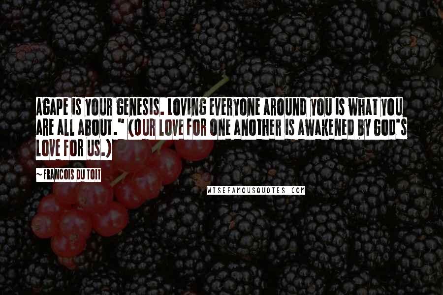 Francois Du Toit Quotes: Agape is your genesis. Loving everyone around you is what you are all about." (Our love for one another is awakened by God's love for us.)