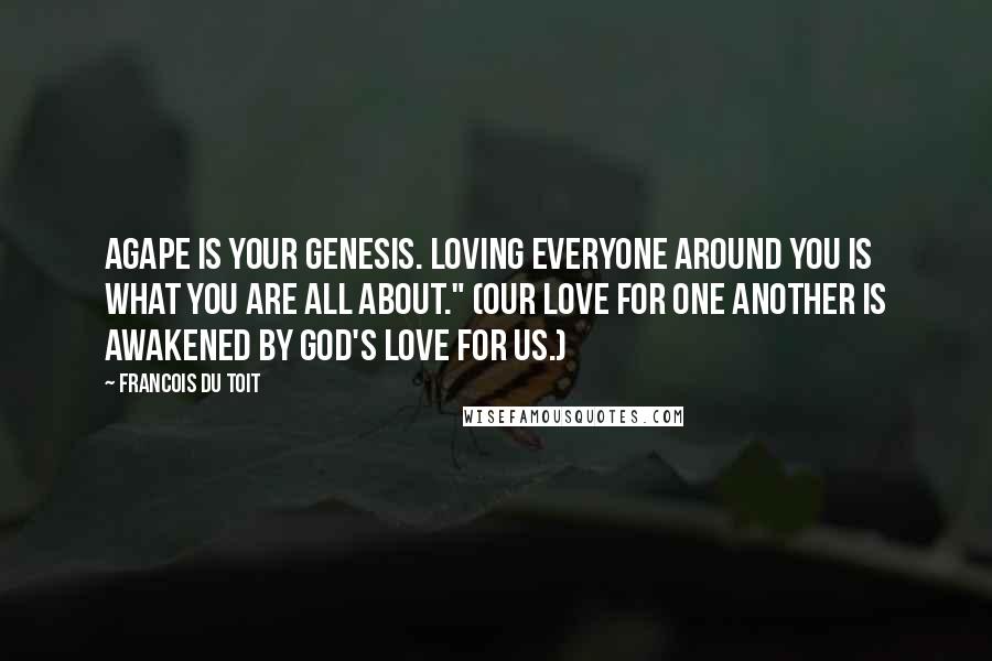 Francois Du Toit Quotes: Agape is your genesis. Loving everyone around you is what you are all about." (Our love for one another is awakened by God's love for us.)