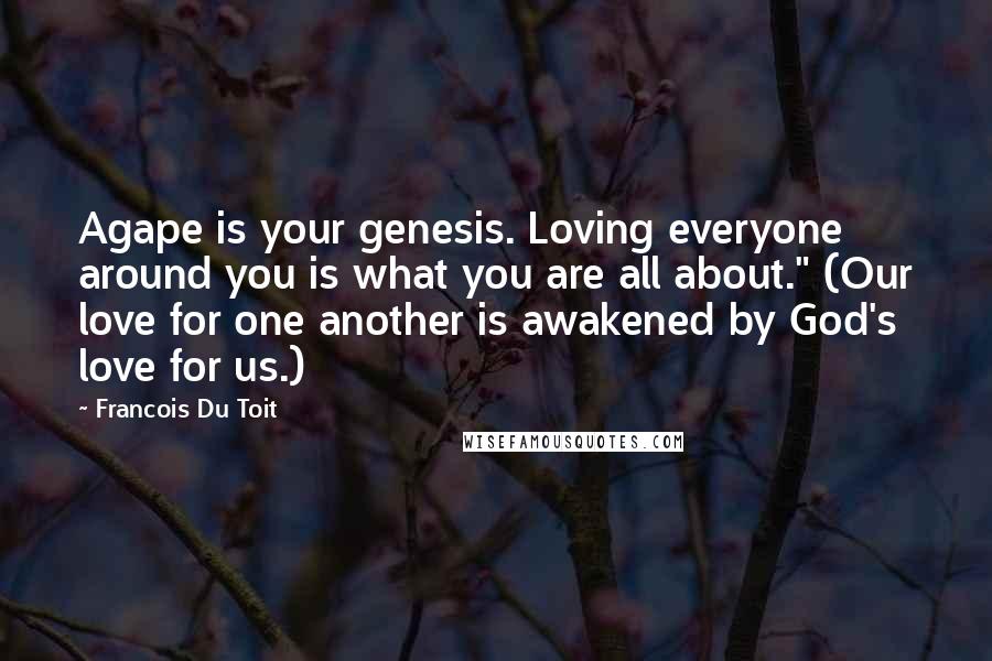 Francois Du Toit Quotes: Agape is your genesis. Loving everyone around you is what you are all about." (Our love for one another is awakened by God's love for us.)