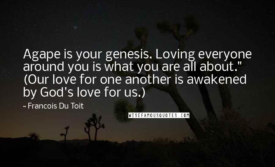 Francois Du Toit Quotes: Agape is your genesis. Loving everyone around you is what you are all about." (Our love for one another is awakened by God's love for us.)